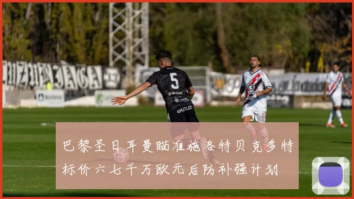 巴黎圣日耳曼瞄准施洛特贝克多特标价六七千万欧元后防补强计划