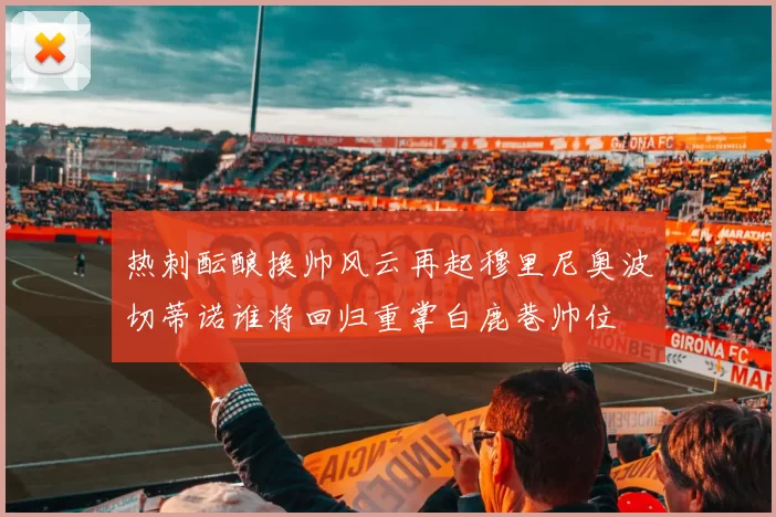 热刺酝酿换帅风云再起穆里尼奥波切蒂诺谁将回归重掌白鹿巷帅位